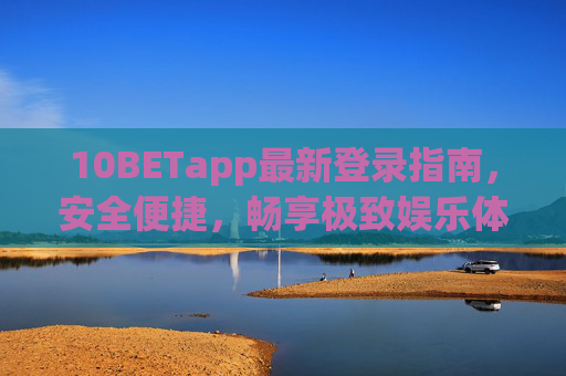 10BETapp最新登录指南，安全便捷，畅享极致娱乐体验，10BETapp最新登录指南，安全便捷，畅享极致娱乐体验