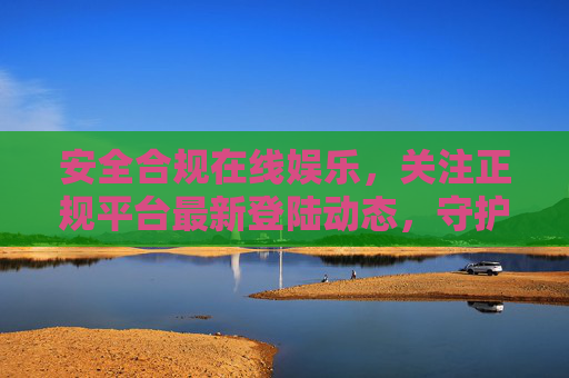 安全合规在线娱乐，关注正规平台最新登陆动态，守护健康网络体验，安全合规正规平台，守护健康在线娱乐体验