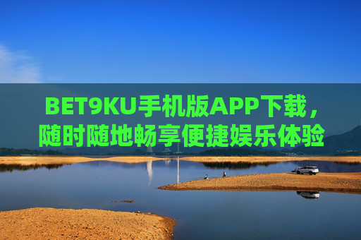 BET9KU手机版APP下载，随时随地畅享便捷娱乐体验，BET9KU手机版APP下载，随时随地畅享便捷娱乐