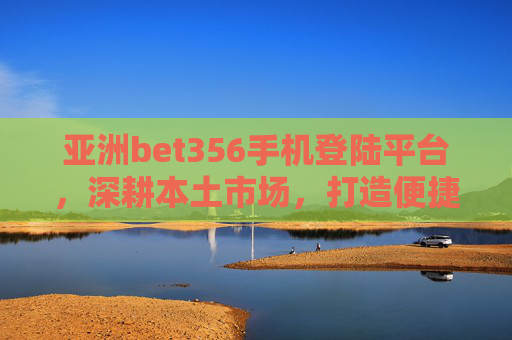 亚洲bet356手机登陆平台，深耕本土市场，打造便捷多元服务体验，亚洲bet356手机登陆平台深耕本土，打造便捷多元服务体验
