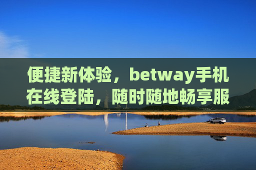 便捷新体验，betway手机在线登陆，随时随地畅享服务，betway手机便捷登陆，随时随地畅享服务