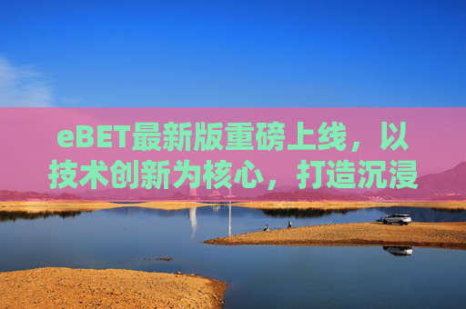 eBET最新版重磅上线，以技术创新为核心，打造沉浸式在线娱乐新体验，eBET最新版重磅上线，技术创新打造沉浸式娱乐新体验
