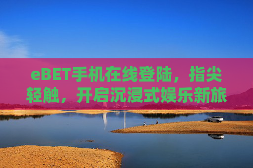 eBET手机在线登陆，指尖轻触，开启沉浸式娱乐新旅程，eBET手机在线登陆，指尖轻触，开启沉浸式娱乐新旅程