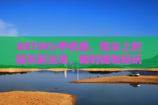 BET9KU手机版，指尖上的娱乐新主场，随时随地畅玩无限，BET9KU手机版，指尖上的娱乐新主场