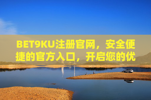 BET9KU注册官网，安全便捷的官方入口，开启您的优质娱乐体验，BET9KU注册官网，安全便捷入口，开启优质娱乐体验