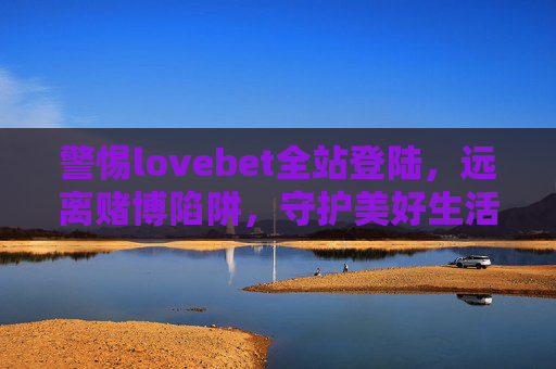 警惕lovebet全站登陆，远离赌博陷阱，守护美好生活，警惕lovebet全站登陆，远离赌博陷阱守护美好生活
