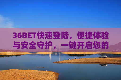 36BET快速登陆，便捷体验与安全守护，一键开启您的娱乐之旅，36BET，快速登陆，便捷安全开启娱乐之旅