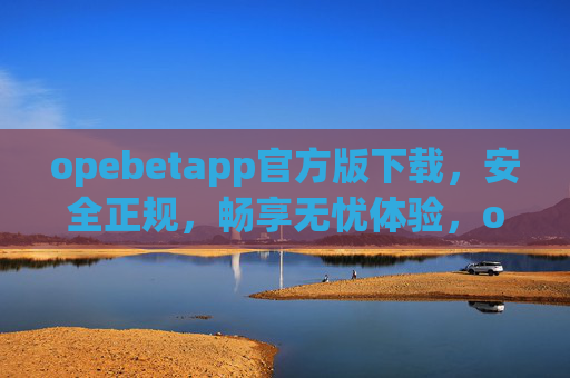 opebetapp官方版下载，安全正规，畅享无忧体验，opebetapp官方版下载，安全正规，畅享无忧体验