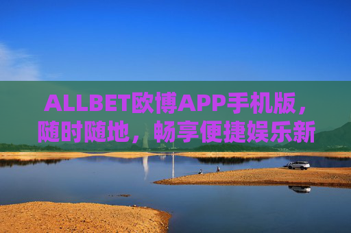 ALLBET欧博APP手机版，随时随地，畅享便捷娱乐新体验，ALLBET欧博APP手机版，随时随地畅享便捷娱乐新体验
