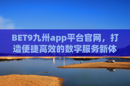 BET9九卅app平台官网，打造便捷高效的数字服务新体验，BET9九卅app平台官网，打造便捷高效的数字服务新体验