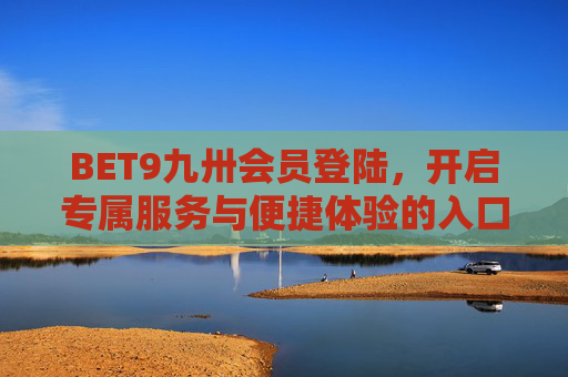 BET9九卅会员登陆，开启专属服务与便捷体验的入口