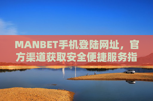 MANBET手机登陆网址，官方渠道获取安全便捷服务指南，MANBET手机登陆官方渠道，安全便捷服务指南