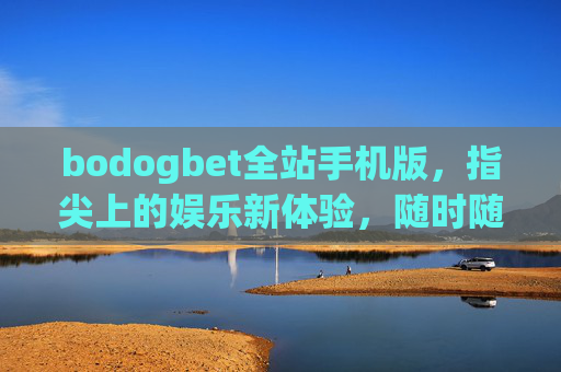 bodogbet全站手机版，指尖上的娱乐新体验，随时随地畅享极致乐趣，bodogbet全站手机版，指尖畅享极致娱乐新体验