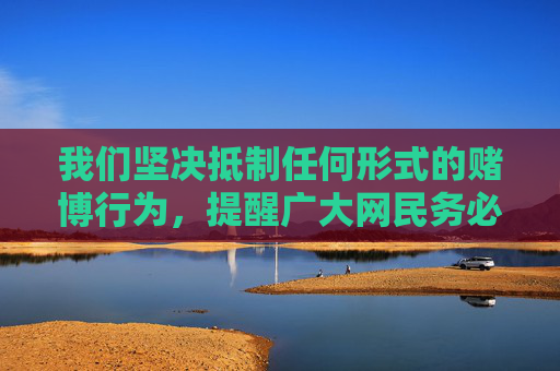 我们坚决抵制任何形式的赌博行为，提醒广大网民务必提高法律意识，远离赌博陷阱，选择健康、合法的娱乐方式。如发现赌博网站或相关线索，请及时向公安机关举报，共同维护清朗的网络空间和社会环境，坚决抵制赌博，守护清朗网络和社会环境