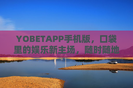 YOBETAPP手机版，口袋里的娱乐新主场，随时随地畅享便捷体验，YOBETAPP手机版，口袋里的便捷娱乐主场