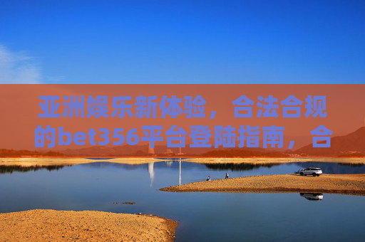 亚洲娱乐新体验，合法合规的bet356平台登陆指南，合法合规bet356平台登陆指南，开启亚洲娱乐新体验