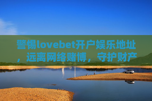 警惕lovebet开户娱乐地址，远离网络赌博，守护财产安全，警惕lovebet开户娱乐地址，远离网络赌博守护财产安全