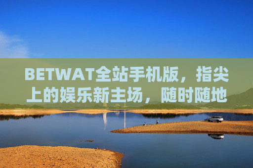 BETWAT全站手机版，指尖上的娱乐新主场，随时随地畅玩无界，BETWAT全站手机版，指尖上的娱乐新主场