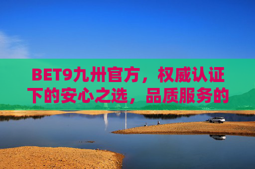 BET9九卅官方，权威认证下的安心之选，品质服务的坚实保障，BET9九卅官方，权威认证下的安心品质之选