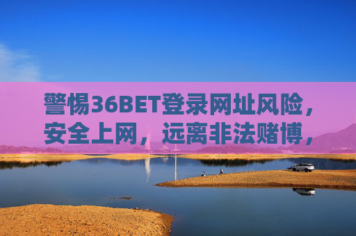 警惕36BET登录网址风险，安全上网，远离非法赌博，警惕36BET登录网址风险，安全上网，远离非法赌博