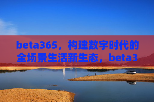beta365，构建数字时代的全场景生活新生态，beta365构建数字时代全场景生活新生态