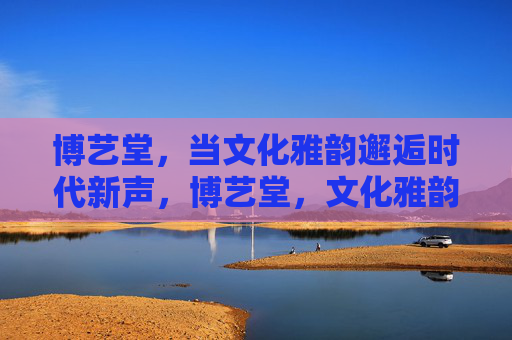 博艺堂，当文化雅韵邂逅时代新声，博艺堂，文化雅韵邂逅时代新声