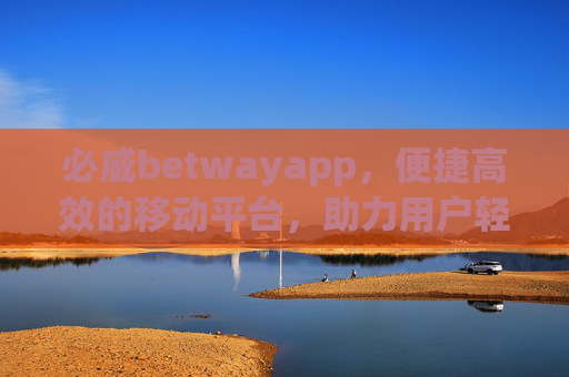 必威betwayapp，便捷高效的移动平台，助力用户轻松开启娱乐新体验，必威betwayapp，便捷高效，轻松开启娱乐新体验