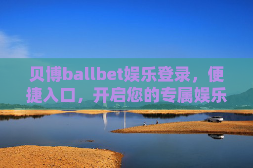 贝博ballbet娱乐登录，便捷入口，开启您的专属娱乐时光，贝博ballbet，便捷登录入口，专属娱乐时光