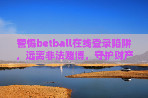 警惕betball在线登录陷阱，远离非法赌博，守护财产安全，警惕betball在线登录陷阱，远离非法赌博守护财产安全