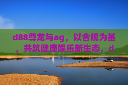 d88尊龙与ag，以合规为基，共筑健康娱乐新生态，d88尊龙ag，合规为基，共筑健康娱乐新生态