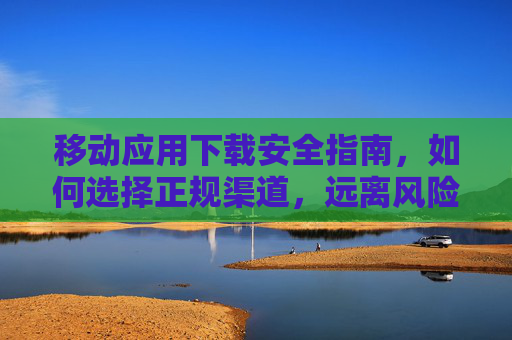 移动应用下载安全指南，如何选择正规渠道，远离风险陷阱，移动应用下载安全指南，正规渠道远离风险陷阱