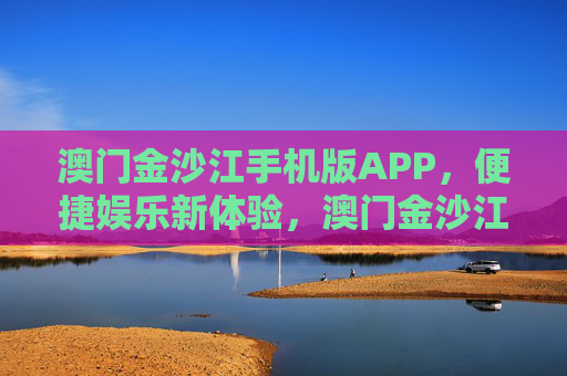 澳门金沙江手机版APP，便捷娱乐新体验，澳门金沙江APP，便捷娱乐新体验