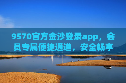 9570官方金沙登录app，会员专属便捷通道，安全畅享优质服务，官方会员专属，9570金沙登录app便捷安全畅享服务