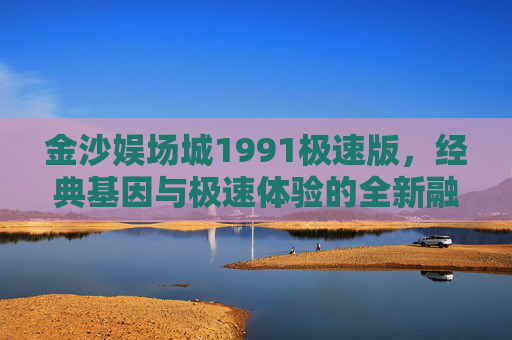 金沙娱场城1991极速版，经典基因与极速体验的全新融合，金沙娱场城1991极速版，经典基因与极速体验的全新融合