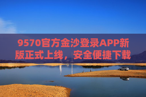 9570官方金沙登录APP新版正式上线，安全便捷下载指南，畅享优质服务体验，9570官方金沙APP新版上线，安全便捷下载指南，畅享优质服务体验