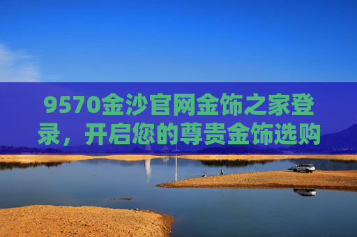 9570金沙官网金饰之家登录，开启您的尊贵金饰选购之旅，9570金沙官网金饰之家登录，开启尊贵金饰选购之旅