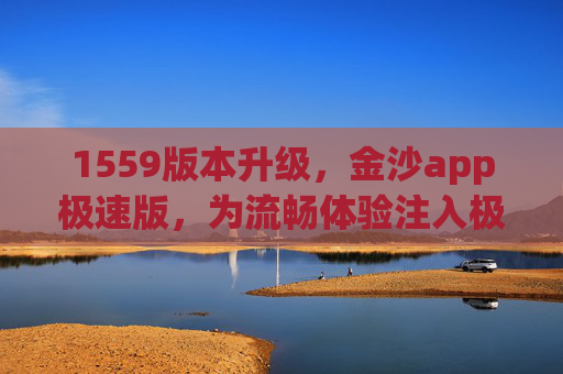 1559版本升级，金沙app极速版，为流畅体验注入极速新动能，金沙app极速版1559版本升级，注入极速新动能