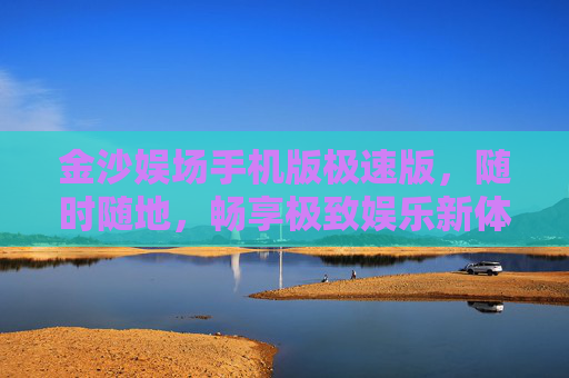 金沙娱场手机版极速版，随时随地，畅享极致娱乐新体验，金沙娱场手机版极速版，随时随地畅享极致娱乐新体验