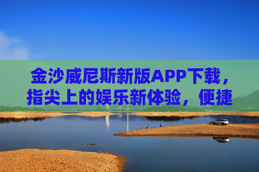 金沙威尼斯新版APP下载，指尖上的娱乐新体验，便捷升级享不停，金沙威尼斯新版APP下载，指尖娱乐新体验，便捷升级享不停