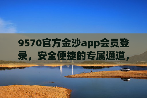 9570官方金沙app会员登录，安全便捷的专属通道，9570官方金沙app会员登录，安全便捷专属通道