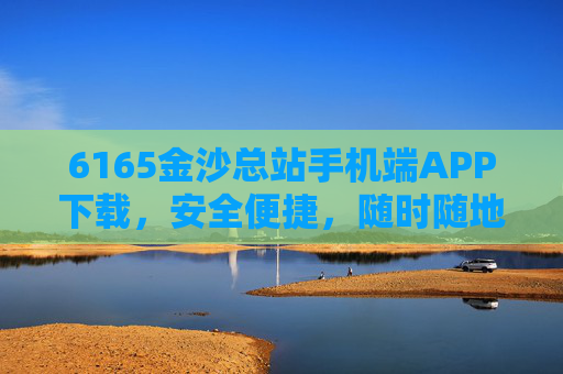 6165金沙总站手机端APP下载，安全便捷，随时随地畅享娱乐体验，6165金沙总站手机端APP下载，安全便捷，随时随地畅享娱乐