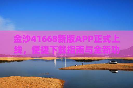 金沙41668新版APP正式上线，便捷下载指南与全新功能解析，金沙41668新版APP正式上线，便捷下载指南与全新功能解析