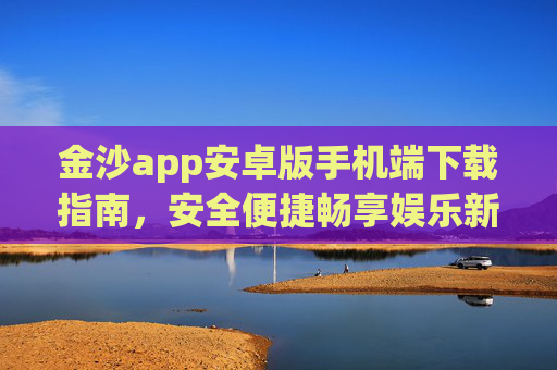 金沙app安卓版手机端下载指南，安全便捷畅享娱乐新体验，金沙app安卓版手机端下载指南，安全便捷畅享娱乐新体验