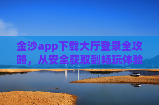 金沙app下载大厅登录全攻略，从安全获取到畅玩体验的完整指南，金沙app下载大厅登录全攻略，安全获取与畅玩体验完整指南