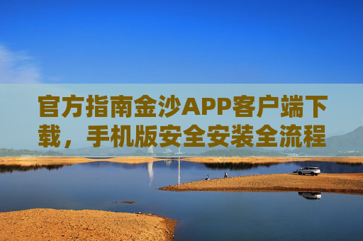 官方指南金沙APP客户端下载，手机版安全安装全流程，官方指南，金沙APP手机版客户端下载与安全安装全流程