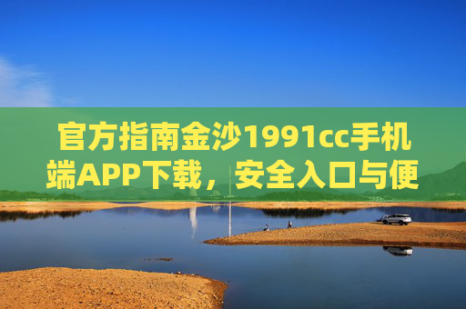 官方指南金沙1991cc手机端APP下载，安全入口与便捷操作全解析，金沙1991cc手机端APP官方下载指南，安全入口与便捷操作全解析