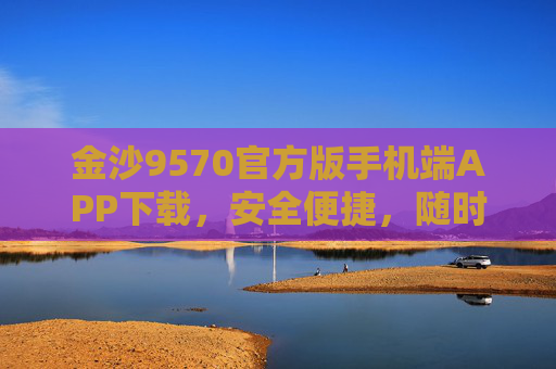金沙9570官方版手机端APP下载，安全便捷，随时随地畅享服务，金沙9570官方版APP下载，安全便捷，随时随地畅享服务