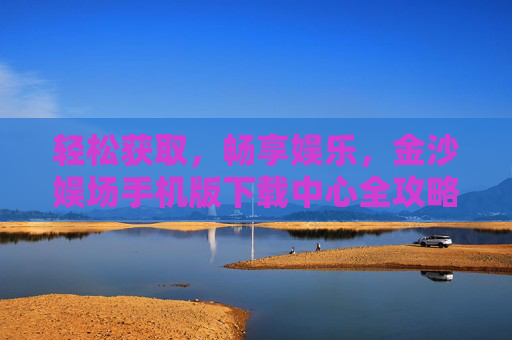 轻松获取，畅享娱乐，金沙娱场手机版下载中心全攻略，金沙娱场手机版下载中心全攻略，轻松获取，畅享娱乐