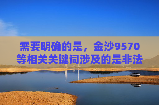 需要明确的是，金沙9570等相关关键词涉及的是非法赌博平台，根据中国法律法规，赌博属于违法行为，任何形式的赌博活动均被严厉禁止。我们应当坚决抵制赌博，远离非法赌博平台，选择合法、健康的生活方式，坚决抵制金沙9570等非法赌博平台 选择合法健康生活