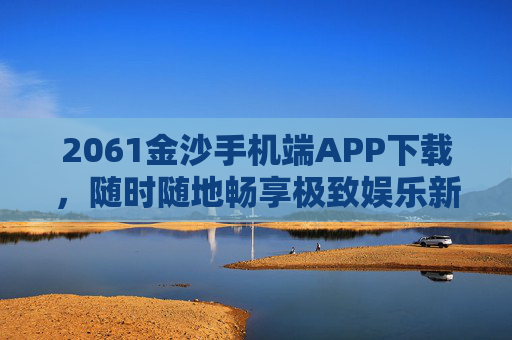 2061金沙手机端APP下载，随时随地畅享极致娱乐新体验，2061金沙手机端APP下载，随时随地畅享极致娱乐新体验